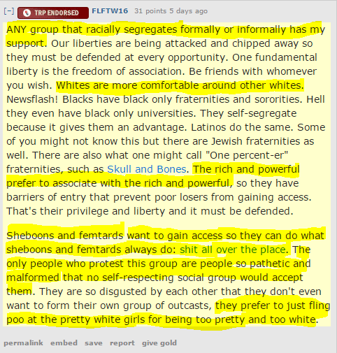 FLFTW16 31 points 5 days ago ANY group that racially segregates formally or informally has my support. Our liberties are being attacked and chipped away so they must be defended at every opportunity. One fundamental liberty is the freedom of association. Be friends with whomever you wish. Whites are more comfortable around other whites. Newsflash! Blacks have black only fraternities and sororities. Hell they even have black only universities. They self-segregate because it gives them an advantage. Latinos do the same. Some of you might not know this but there are Jewish fraternities as well. There are also what one might call "One percent-er" fraternities, such as Skull and Bones. The rich and powerful prefer to associate with the rich and powerful, so they have barriers of entry that prevent poor losers from gaining access. That's their privilege and liberty and it must be defended. Sheboons and femtards want to gain access so they can do what sheboons and femtards always do: shit all over the place. The only people who protest this group are people so pathetic and malformed that no self-respecting social group would accept them. They are so disgusted by each other that they don't even want to form their own group of outcasts, they prefer to just fling poo at the pretty white girls for being too pretty and too white.
